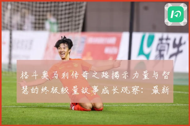 格斗奥马利传奇之路揭示力量与智慧的终极较量故事成长观察：最新赛事动态与深度分析