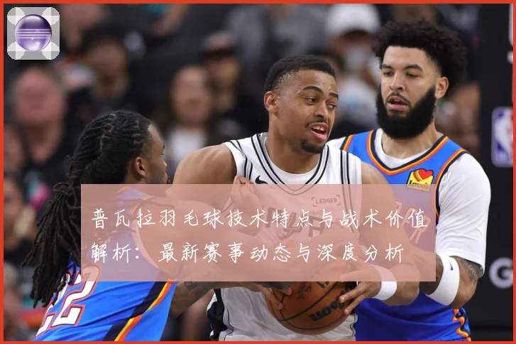 普瓦拉羽毛球技术特点与战术价值解析：最新赛事动态与深度分析