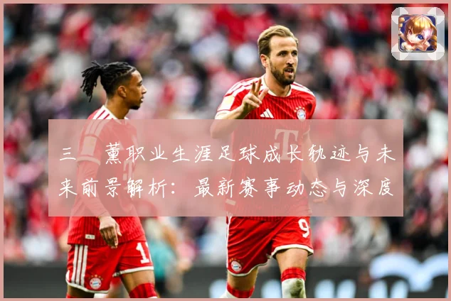 三笘薰职业生涯足球成长轨迹与未来前景解析：最新赛事动态与深度分析