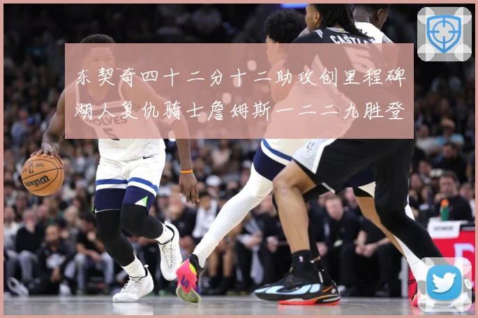 东契奇四十二分十二助攻创里程碑湖人复仇骑士詹姆斯一二二九胜登赛场复盘：最新赛事动态与深度分析
