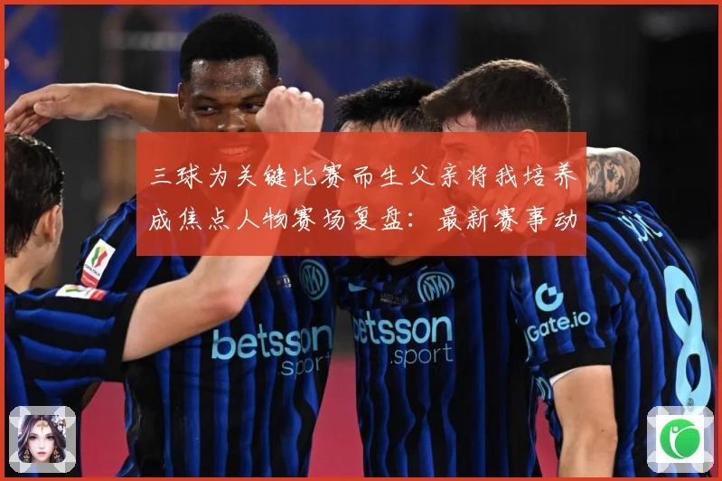 三球为关键比赛而生父亲将我培养成焦点人物赛场复盘：最新赛事动态与深度分析