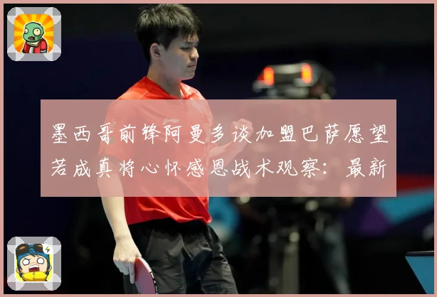 墨西哥前锋阿曼多谈加盟巴萨愿望若成真将心怀感恩战术观察：最新赛事动态与深度分析