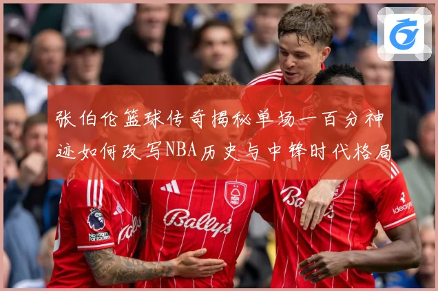 张伯伦篮球传奇揭秘单场一百分神迹如何改写NBA历史与中锋时代格局：最新赛事动态与深度分析