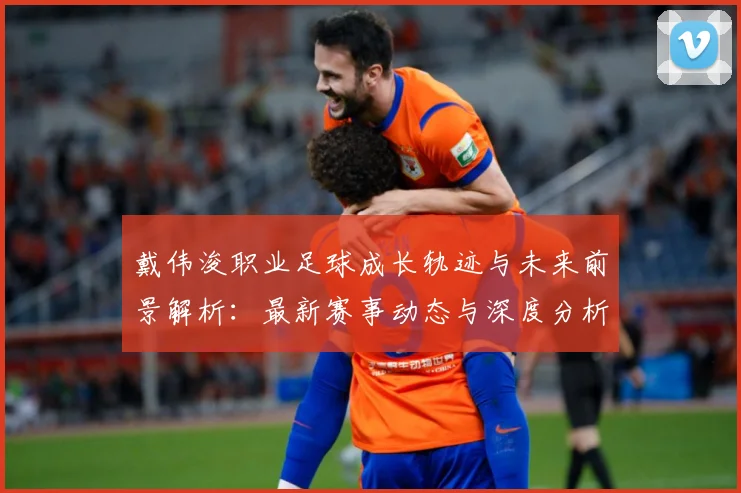 戴伟浚职业足球成长轨迹与未来前景解析：最新赛事动态与深度分析