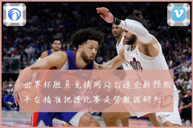 世界杯胜负竞猜网站打造全新预测平台精准把握比赛走势数据研判：最新赛事动态与深度分析