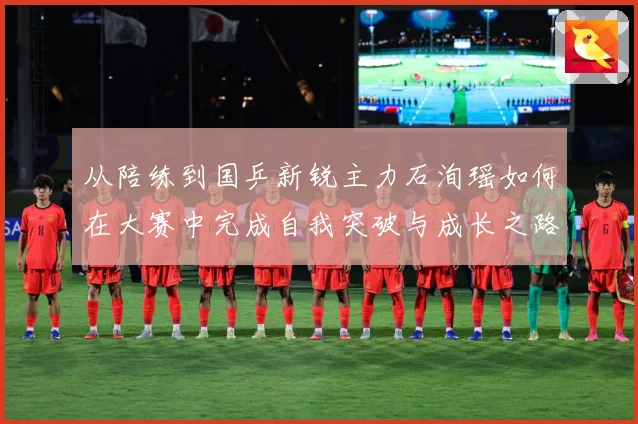 从陪练到国乒新锐主力石洵瑶如何在大赛中完成自我突破与成长之路解析：最新赛事动态与深度分析