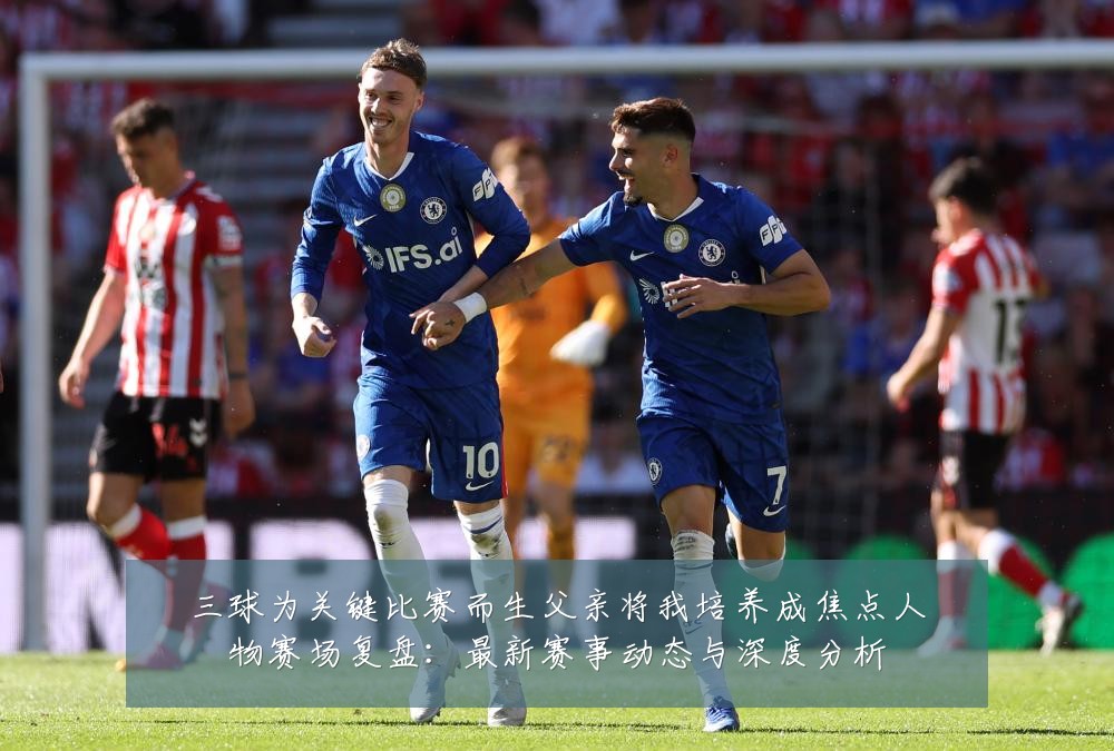 三球为关键比赛而生父亲将我培养成焦点人物赛场复盘：最新赛事动态与深度分析