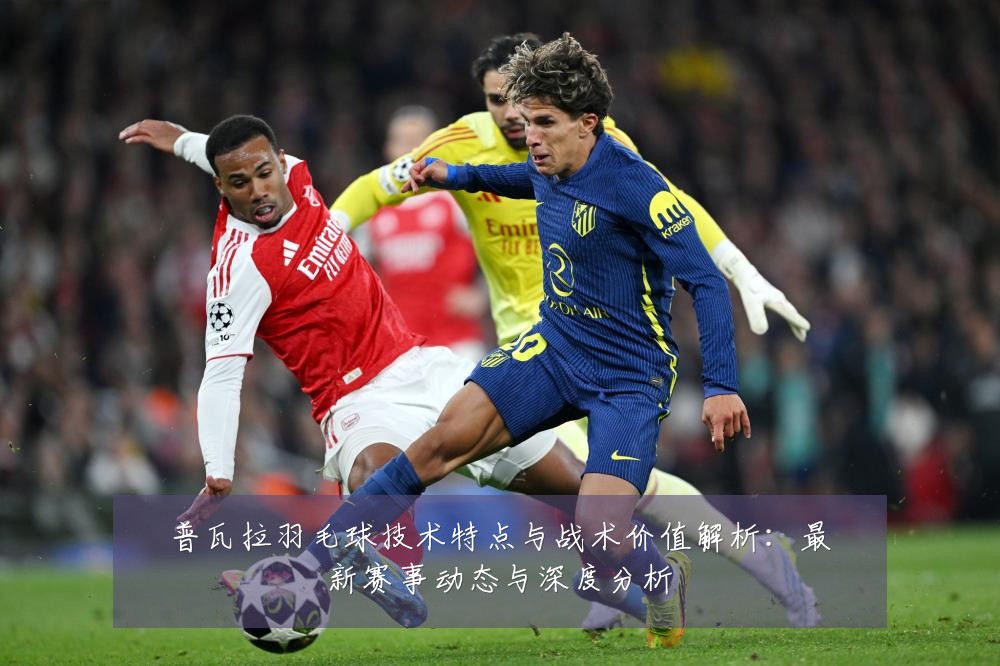 普瓦拉羽毛球技术特点与战术价值解析:最新赛事动态与深度分析