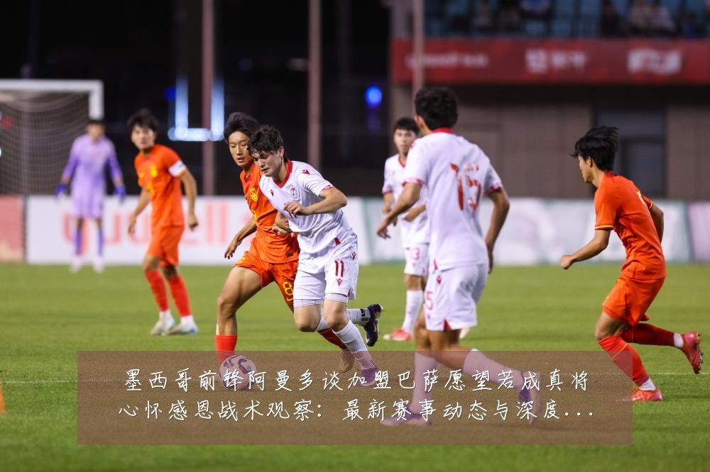 墨西哥前锋阿曼多谈加盟巴萨愿望若成真将心怀感恩战术观察:最新赛事动态与深度分析