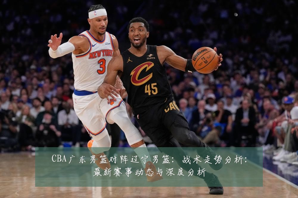 CBA广东男篮对阵辽宁男篮:战术走势分析:最新赛事动态与深度分析